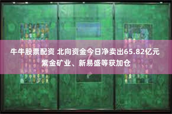 牛牛股票配资 北向资金今日净卖出65.82亿元 紫金矿业、新易盛等获加仓