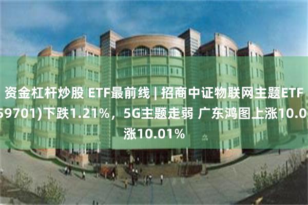 资金杠杆炒股 ETF最前线 | 招商中证物联网主题ETF(159701)下跌1.21%，5G主题走弱 广东鸿图上涨10.01%