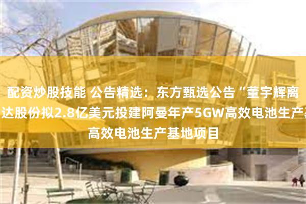 配资炒股技能 公告精选：东方甄选公告“董宇辉离职”；钧达股份拟2.8亿美元投建阿曼年产5GW高效电池生产基地项目