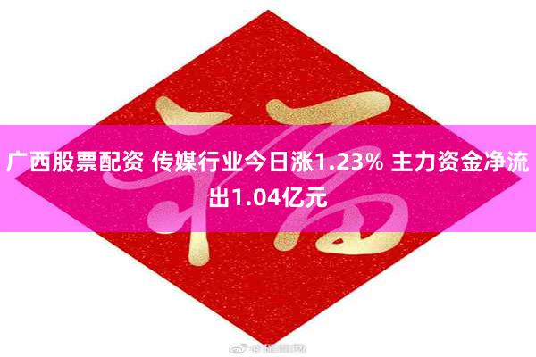 广西股票配资 传媒行业今日涨1.23% 主力资金净流出1.04亿元