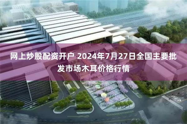 网上炒股配资开户 2024年7月27日全国主要批发市场木耳价格行情