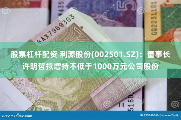 股票杠杆配资 利源股份(002501.SZ)：董事长许明哲拟增持不低于1000万元公司股份