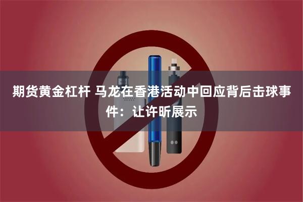 期货黄金杠杆 马龙在香港活动中回应背后击球事件：让许昕展示