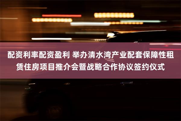 配资利率配资盈利 举办清水湾产业配套保障性租赁住房项目推介会暨战略合作协议签约仪式