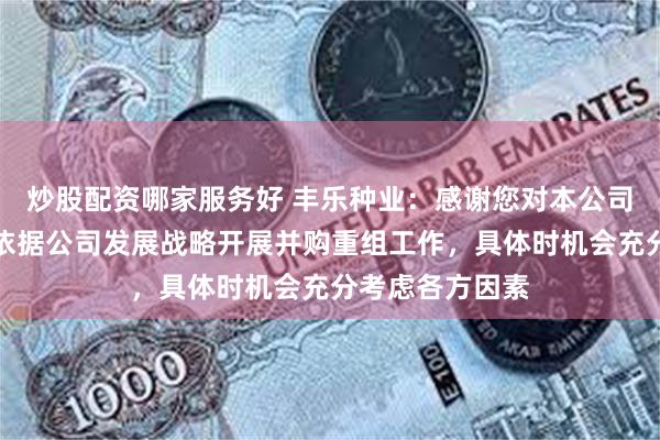 炒股配资哪家服务好 丰乐种业：感谢您对本公司的建议，公司依据公司发展战略开展并购重组工作，具体时机会充分考虑各方因素