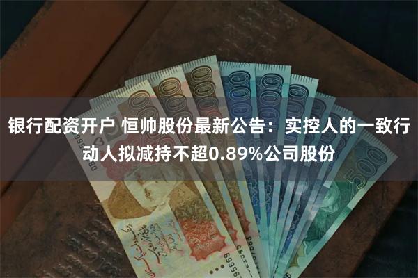 银行配资开户 恒帅股份最新公告：实控人的一致行动人拟减持不超0.89%公司股份