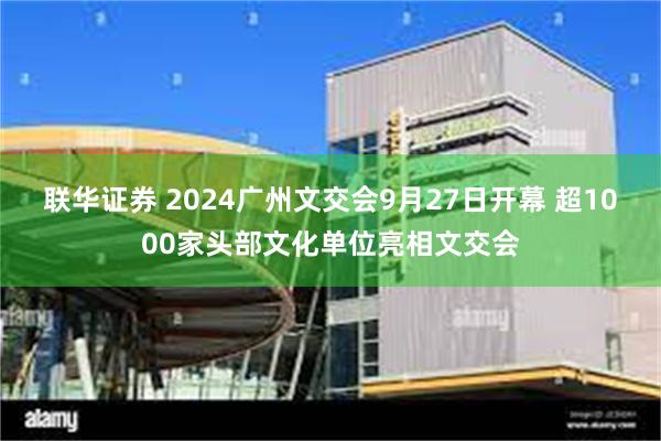 联华证券 2024广州文交会9月27日开幕 超1000家头部文化单位亮相文交会