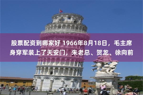 股票配资到哪家好 1966年8月18日，毛主席身穿军装上了天安门，朱老总、贺龙、徐向前