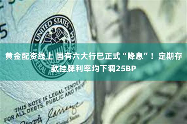 黄金配资线上 国有六大行已正式“降息”！定期存款挂牌利率均下调25BP