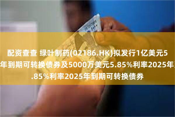 配资查查 绿叶制药(02186.HK)拟发行1亿美元5.85%利率2025年到期可转换债券及5000万美元5.85%利率2025年到期可转换债券