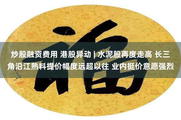 炒股融资费用 港股异动 | 水泥股再度走高 长三角沿江熟料提价幅度远超以往 业内挺价意愿强烈