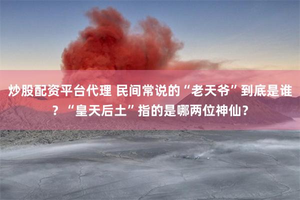 炒股配资平台代理 民间常说的“老天爷”到底是谁？“皇天后土”指的是哪两位神仙？