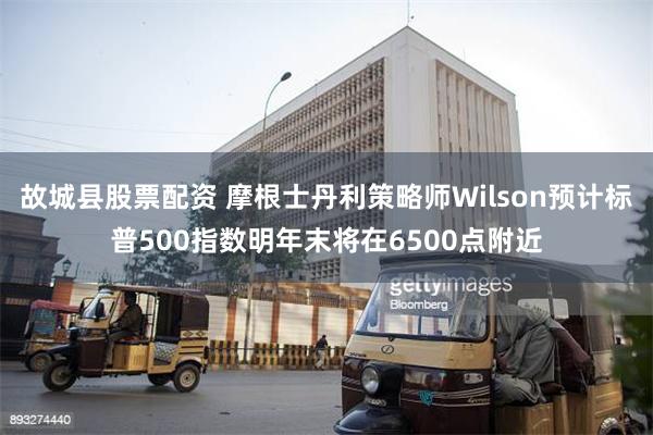 故城县股票配资 摩根士丹利策略师Wilson预计标普500指数明年末将在6500点附近