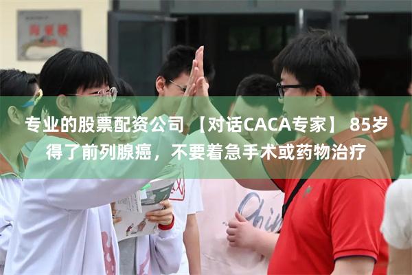 专业的股票配资公司 【对话CACA专家】 85岁得了前列腺癌，不要着急手术或药物治疗