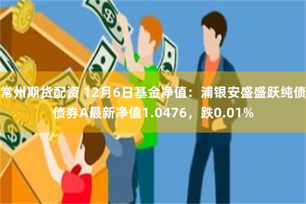 常州期货配资 12月6日基金净值：浦银安盛盛跃纯债债券A最新净值1.0476，跌0.01%