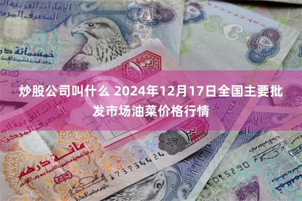 炒股公司叫什么 2024年12月17日全国主要批发市场油菜价格行情