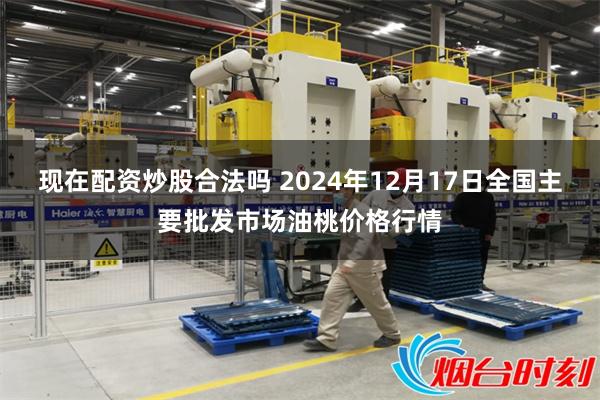 现在配资炒股合法吗 2024年12月17日全国主要批发市场油桃价格行情