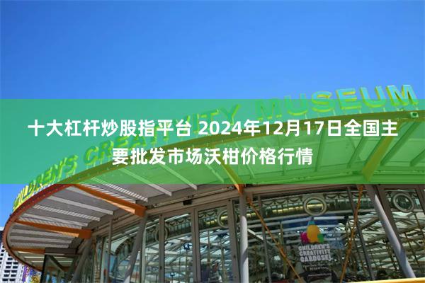 十大杠杆炒股指平台 2024年12月17日全国主要批发市场沃柑价格行情