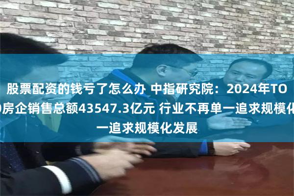 股票配资的钱亏了怎么办 中指研究院：2024年TOP100房企销售总额43547.3亿元 行业不再单一追求规模化发展