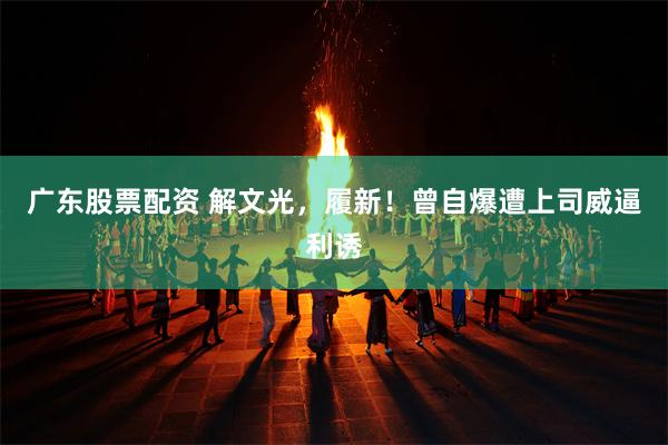 广东股票配资 解文光，履新！曾自爆遭上司威逼利诱