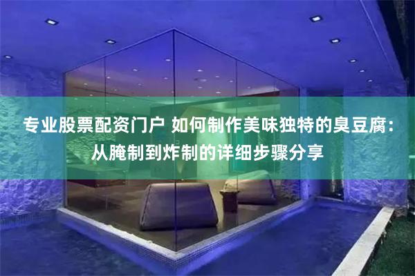 专业股票配资门户 如何制作美味独特的臭豆腐：从腌制到炸制的详细步骤分享