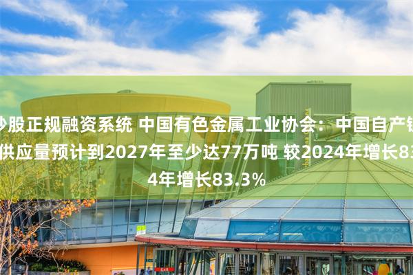 炒股正规融资系统 中国有色金属工业协会：中国自产锂资源供应量预计到2027年至少达77万吨 较2024年增长83.3%