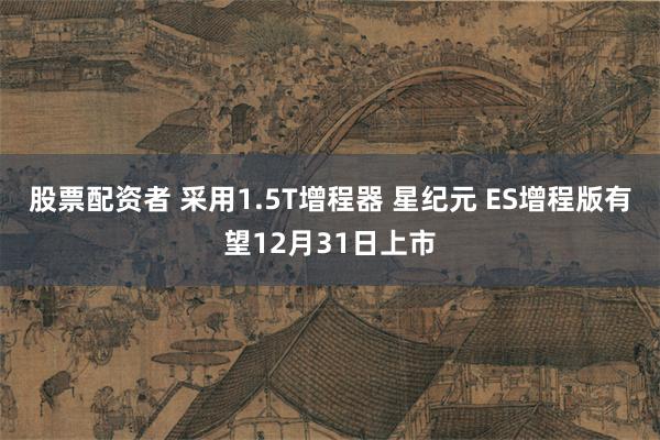 股票配资者 采用1.5T增程器 星纪元 ES增程版有望12月31日上市